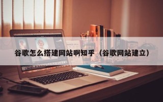 天水谷歌怎么搭建网站啊知乎（谷歌网站建立）