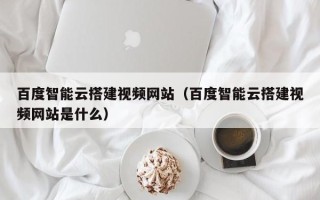 天水百度智能云搭建视频网站（百度智能云搭建视频网站是什么）