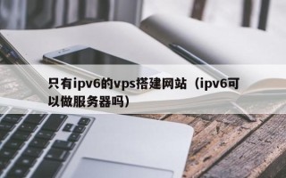 天水只有ipv6的vps搭建网站（ipv6可以做服务器吗）